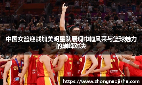 中国女篮迎战加美明星队展现巾帼风采与篮球魅力的巅峰对决