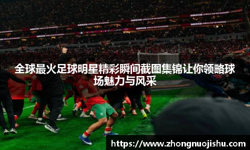 全球最火足球明星精彩瞬间截图集锦让你领略球场魅力与风采
